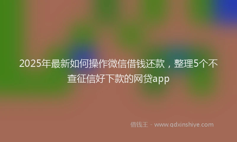2025年最新如何操作微信借钱还款，整理5个不查征信好下款的网贷app
