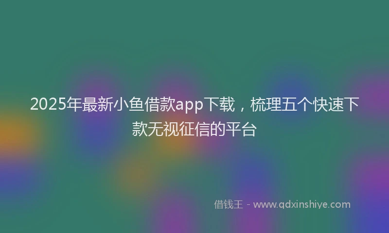 2025年最新小鱼借款app下载，梳理五个快速下款无视征信的平台