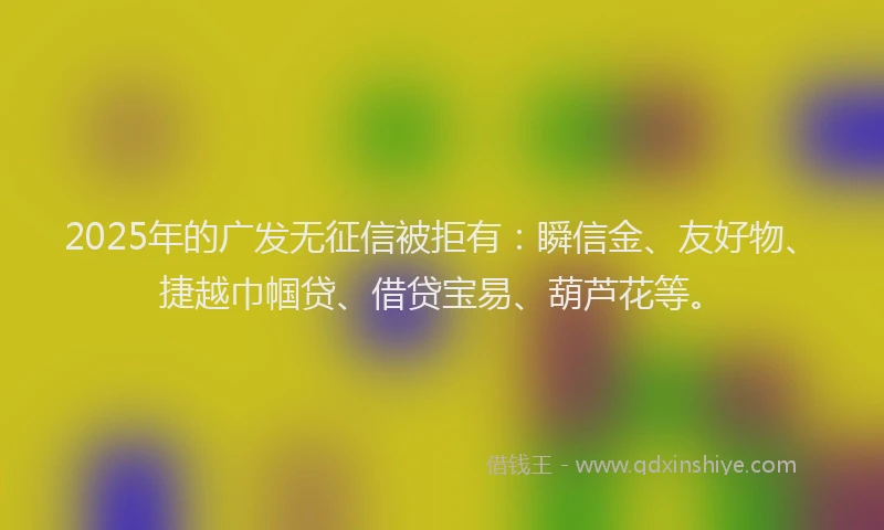 2025年的广发无征信被拒有：瞬信金、友好物、捷越巾帼贷、借贷宝易、葫芦花等。