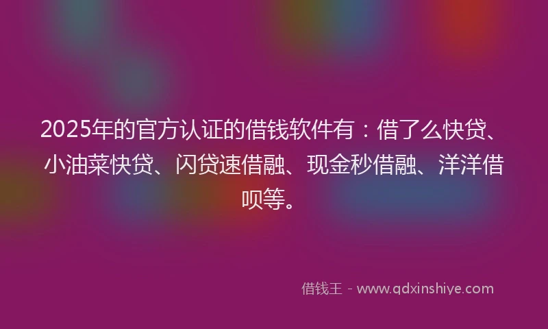 2025年的官方认证的借钱软件有：借了么快贷、小油菜快贷、闪贷速借融、现金秒借融、洋洋借呗等。