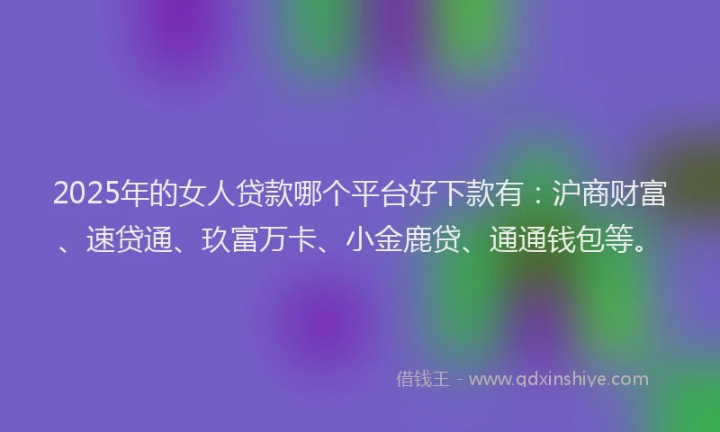 2025年的女人贷款哪个平台好下款有：沪商财富、速贷通、玖富万卡、小金鹿贷、通通钱包等。