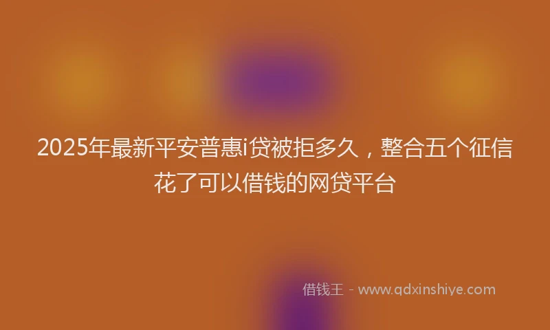 2025年最新平安普惠i贷被拒多久，整合五个征信花了可以借钱的网贷平台