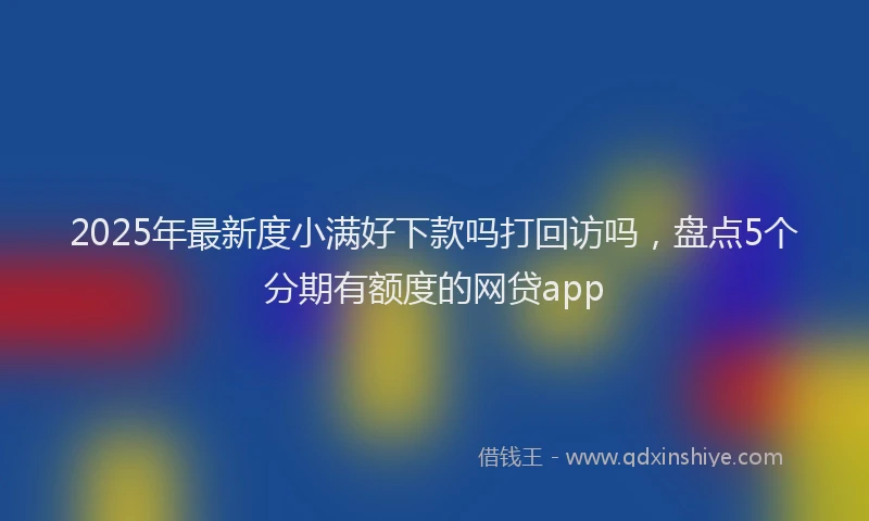 2025年最新度小满好下款吗打回访吗，盘点5个分期有额度的网贷app