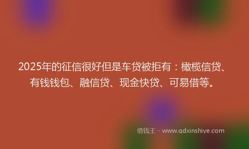 2025年的征信很好但是车贷被拒有：橄榄信贷、有钱钱包、融信贷、现金快贷、可易借等。
