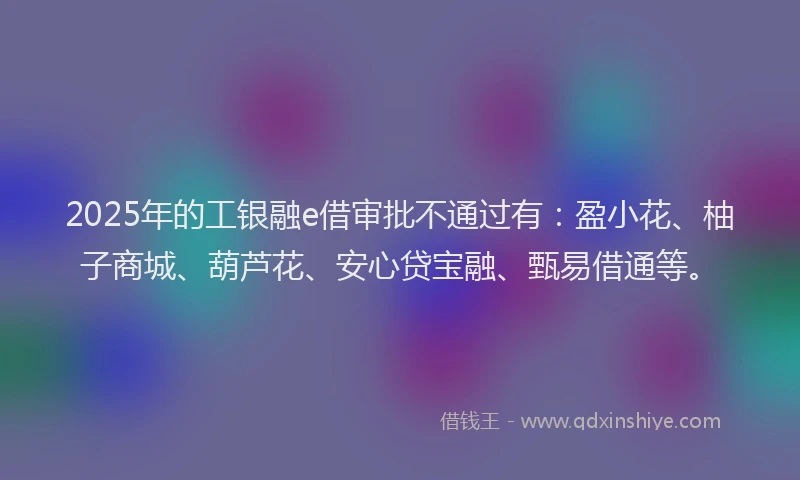 2025年的工银融e借审批不通过有：盈小花、柚子商城、葫芦花、安心贷宝融、甄易借通等。