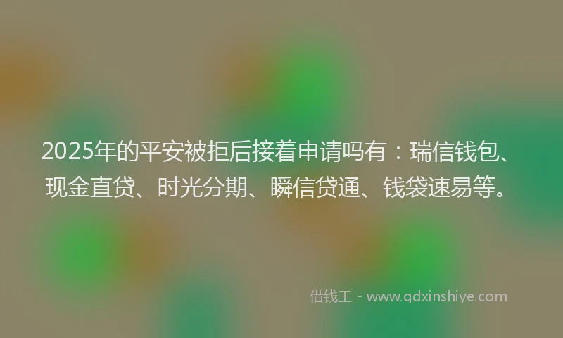 2025年的平安被拒后接着申请吗有：瑞信钱包、现金直贷、时光分期、瞬信贷通、钱袋速易等。