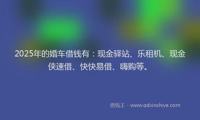 2025年的婚车借钱有：现金驿站、乐租机、现金侠速借、快快易借、嗨购等。