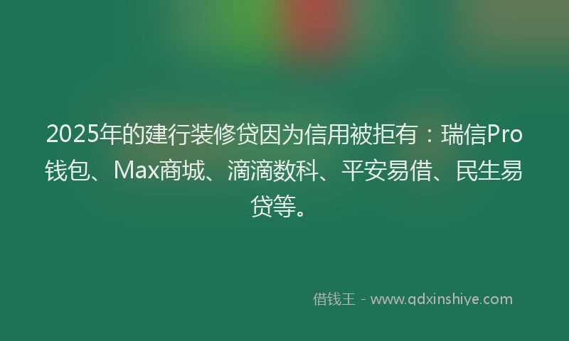 2025年的建行装修贷因为信用被拒有：瑞信Pro钱包、Max商城、滴滴数科、平安易借、民生易贷等。