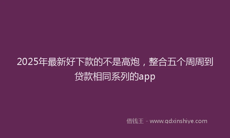 2025年最新好下款的不是高炮，整合五个周周到贷款相同系列的app