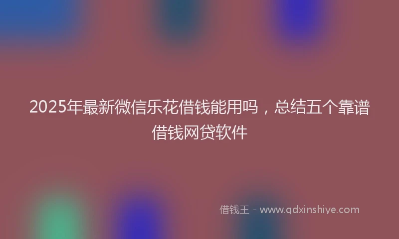 2025年最新微信乐花借钱能用吗，总结五个靠谱借钱网贷软件