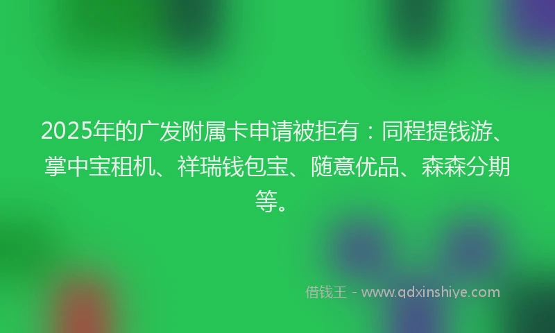 2025年的广发附属卡申请被拒有：同程提钱游、掌中宝租机、祥瑞钱包宝、随意优品、森森分期等。