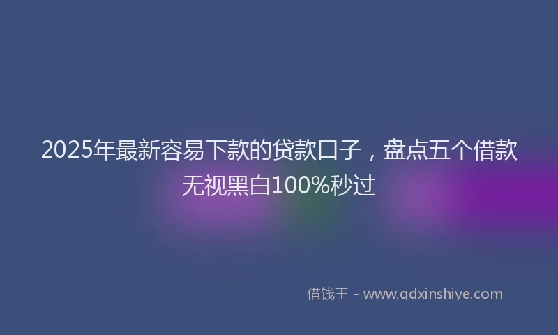 2025年最新容易下款的贷款口子，盘点五个借款无视黑白100%秒过