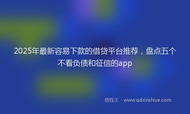 2025年最新容易下款的借贷平台推荐，盘点五个不看负债和征信的app