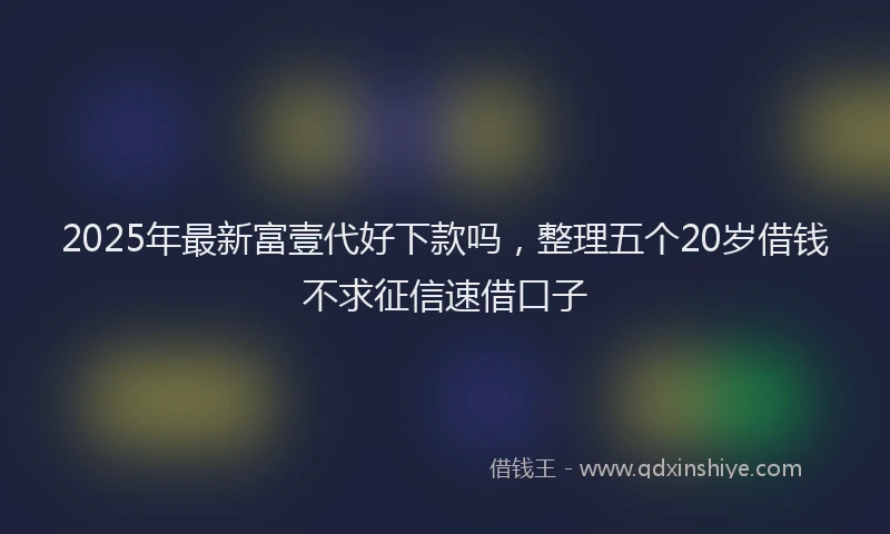 2025年最新富壹代好下款吗，整理五个20岁借钱不求征信速借口子