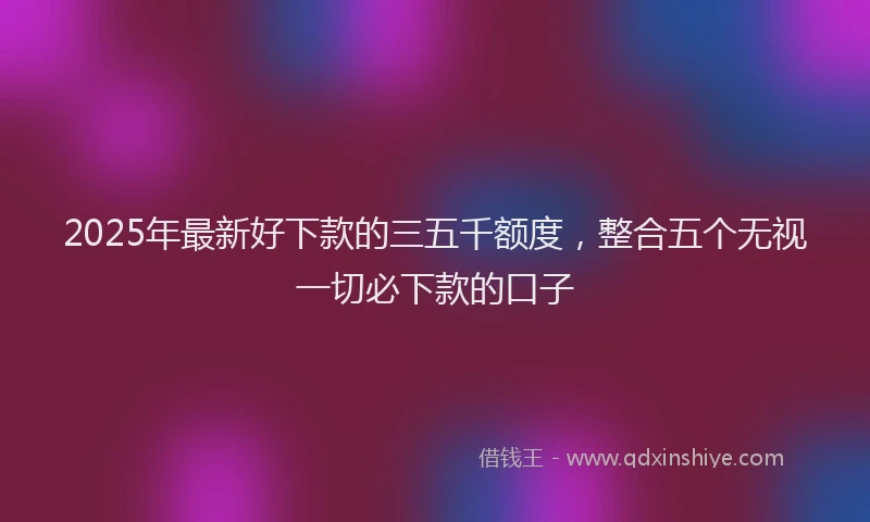 2025年最新好下款的三五千额度，整合五个无视一切必下款的口子