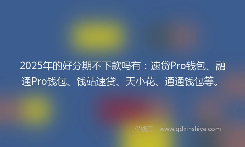 2025年的好分期不下款吗有：速贷Pro钱包、融通Pro钱包、钱站速贷、天小花、通通钱包等。