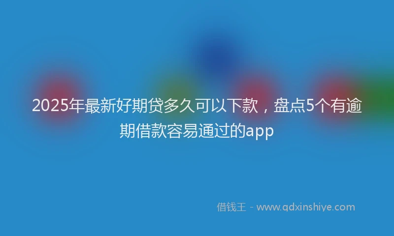 2025年最新好期贷多久可以下款，盘点5个有逾期借款容易通过的app