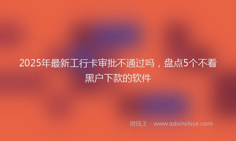 2025年最新工行卡审批不通过吗，盘点5个不看黑户下款的软件