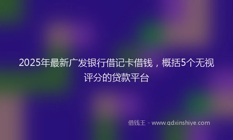 2025年最新广发银行借记卡借钱，概括5个无视评分的贷款平台