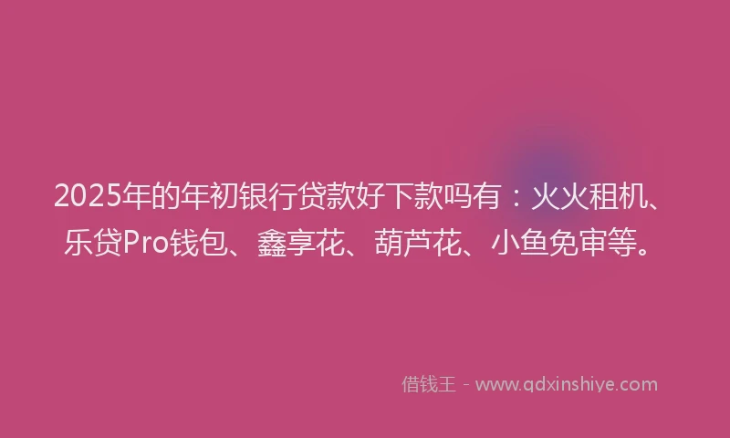 2025年的年初银行贷款好下款吗有：火火租机、乐贷Pro钱包、鑫享花、葫芦花、小鱼免审等。
