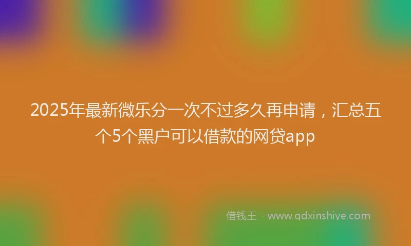 2025年最新微乐分一次不过多久再申请，汇总五个5个黑户可以借款的网贷app