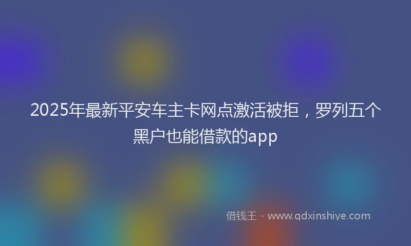 2025年最新平安车主卡网点激活被拒，罗列五个黑户也能借款的app