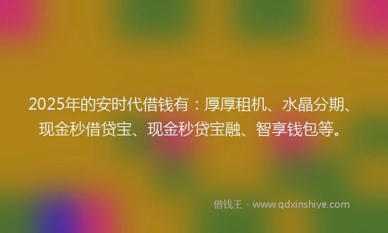 2025年的安时代借钱有：厚厚租机、水晶分期、现金秒借贷宝、现金秒贷宝融、智享钱包等。