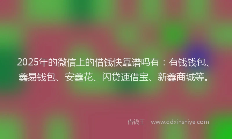 2025年的微信上的借钱快靠谱吗有：有钱钱包、鑫易钱包、安鑫花、闪贷速借宝、新鑫商城等。