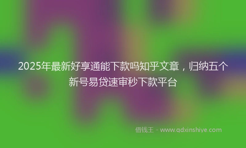 2025年最新好享通能下款吗知乎文章，归纳五个新号易贷速审秒下款平台