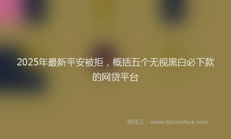2025年最新平安被拒，概括五个无视黑白必下款的网贷平台