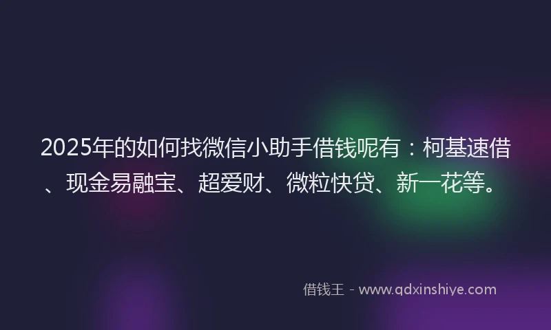 2025年的如何找微信小助手借钱呢有：柯基速借、现金易融宝、超爱财、微粒快贷、新一花等。