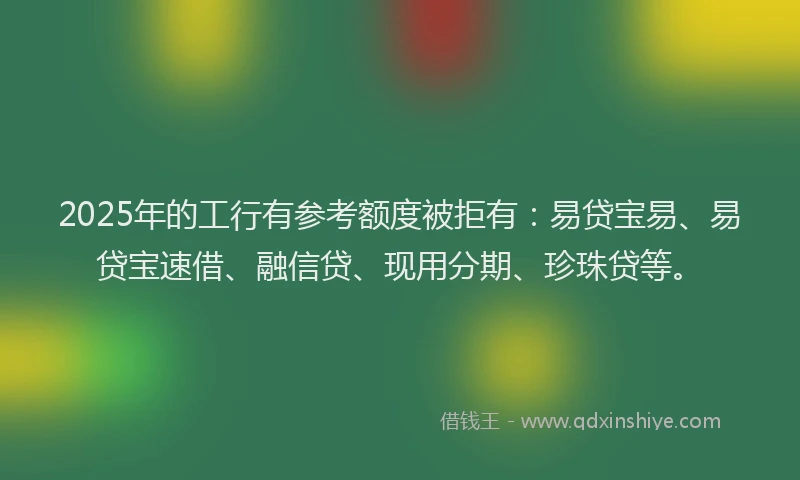 2025年的工行有参考额度被拒有：易贷宝易、易贷宝速借、融信贷、现用分期、珍珠贷等。