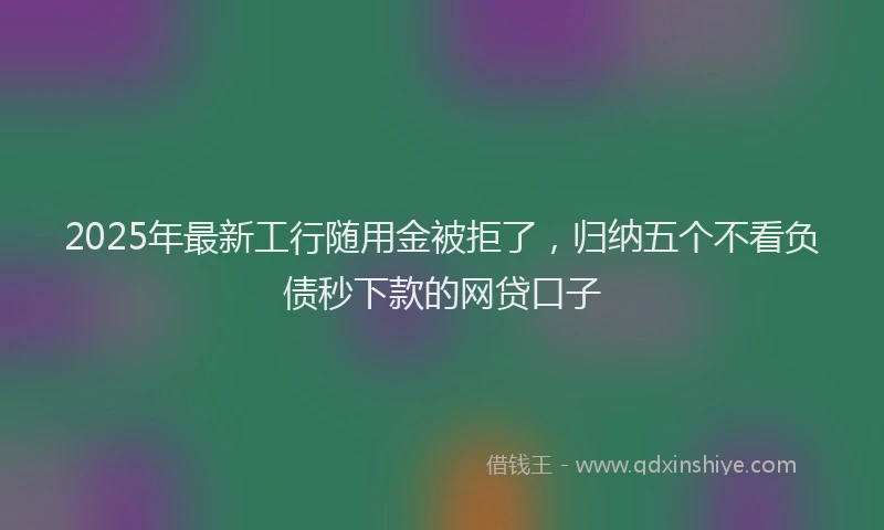 2025年最新工行随用金被拒了，归纳五个不看负债秒下款的网贷口子