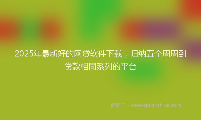 2025年最新好的网贷软件下载，归纳五个周周到贷款相同系列的平台