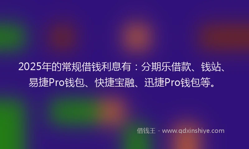 2025年的常规借钱利息有：分期乐借款、钱站、易捷Pro钱包、快捷宝融、迅捷Pro钱包等。