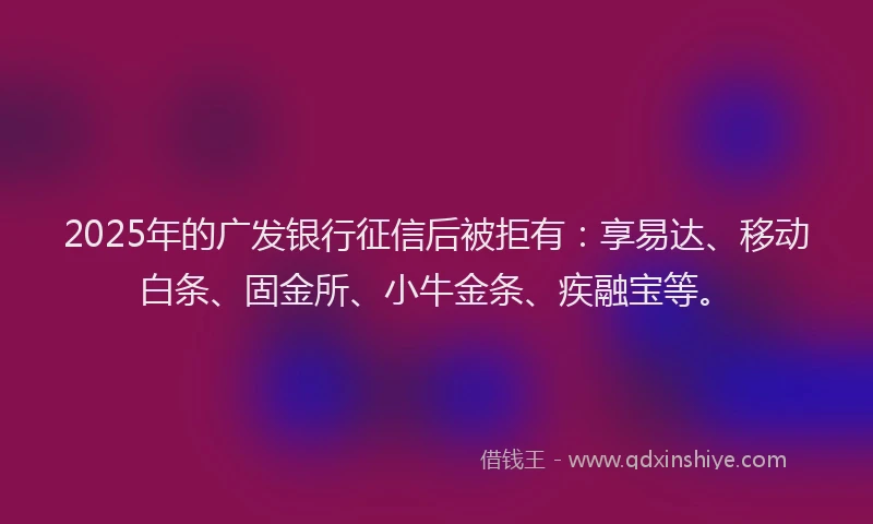 2025年的广发银行征信后被拒有：享易达、移动白条、固金所、小牛金条、疾融宝等。
