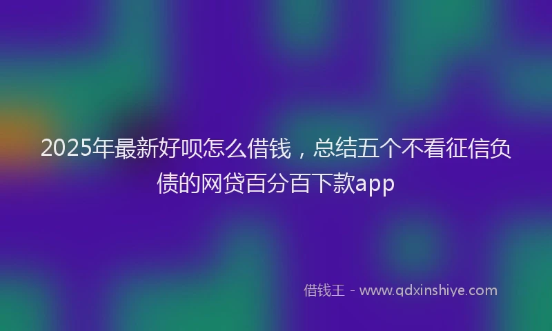 2025年最新好呗怎么借钱，总结五个不看征信负债的网贷百分百下款app