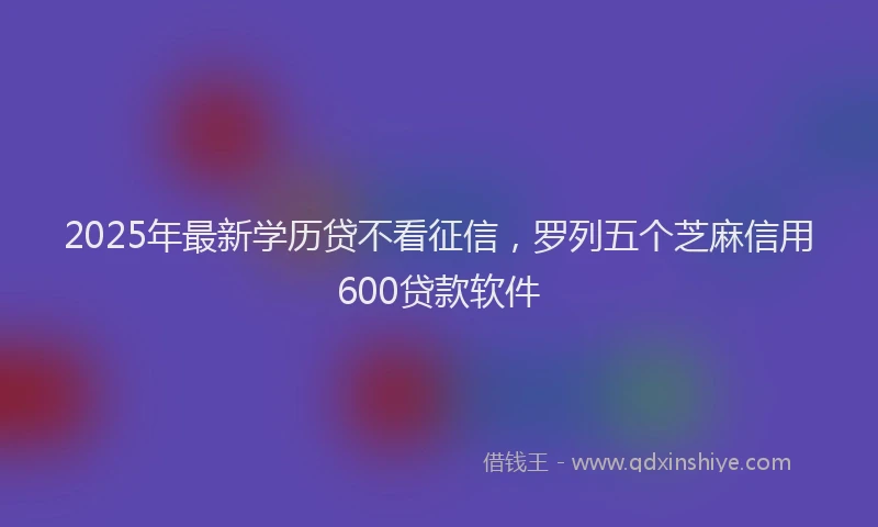 2025年最新学历贷不看征信，罗列五个芝麻信用600贷款软件