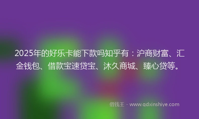 2025年的好乐卡能下款吗知乎有：沪商财富、汇金钱包、借款宝速贷宝、沐久商城、臻心贷等。