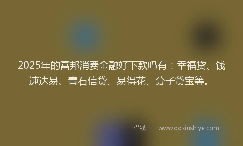 2025年的富邦消费金融好下款吗有：幸福贷、钱速达易、青石信贷、易得花、分子贷宝等。