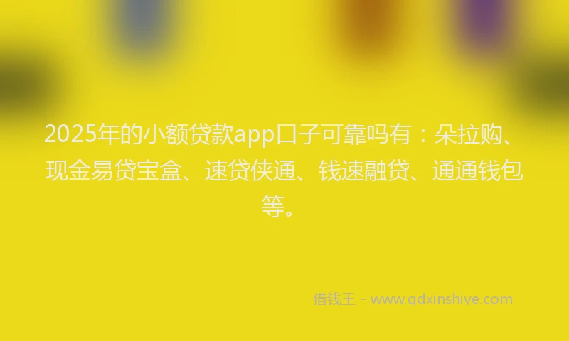 2025年的小额贷款app口子可靠吗有：朵拉购、现金易贷宝盒、速贷侠通、钱速融贷、通通钱包等。