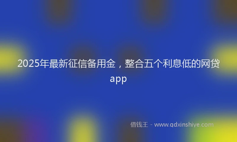 2025年最新征信备用金，整合五个利息低的网贷app