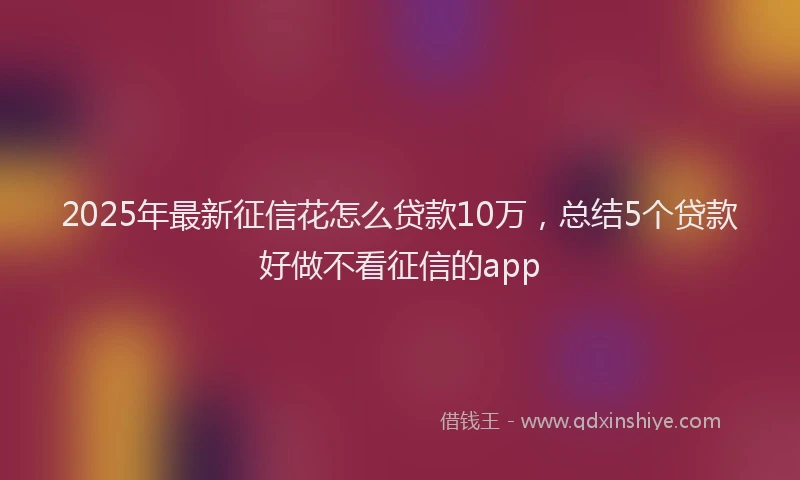 2025年最新征信花怎么贷款10万，总结5个贷款好做不看征信的app