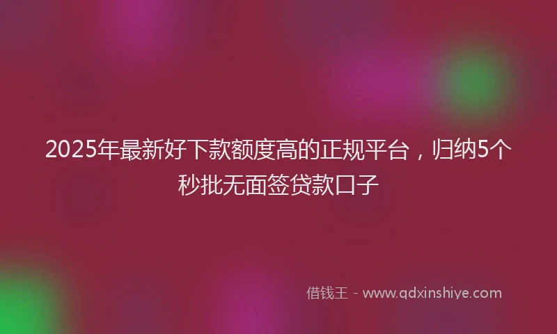 2025年最新好下款额度高的正规平台，归纳5个秒批无面签贷款口子