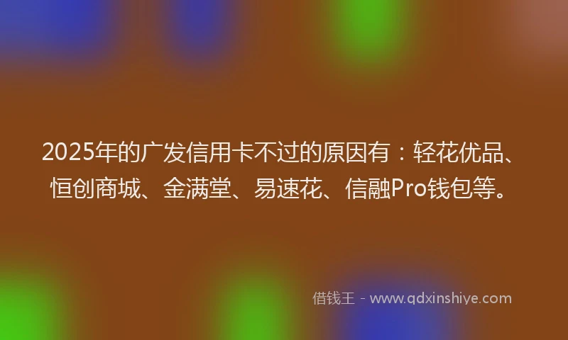 2025年的广发信用卡不过的原因有：轻花优品、恒创商城、金满堂、易速花、信融Pro钱包等。