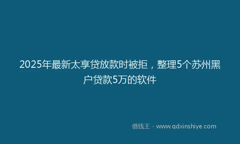 2025年最新太享贷放款时被拒，整理5个苏州黑户贷款5万的软件