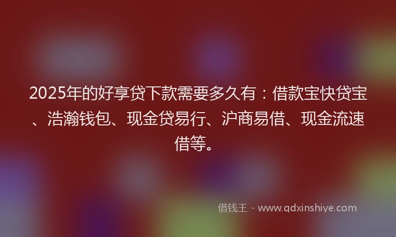 2025年的好享贷下款需要多久有：借款宝快贷宝、浩瀚钱包、现金贷易行、沪商易借、现金流速借等。