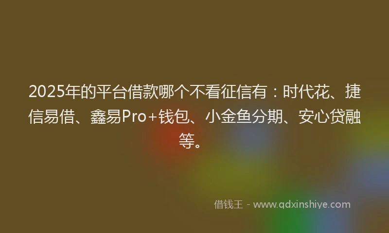 2025年的平台借款哪个不看征信有：时代花、捷信易借、鑫易Pro+钱包、小金鱼分期、安心贷融等。