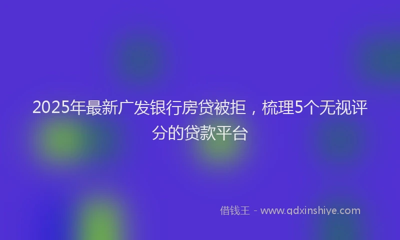 2025年最新广发银行房贷被拒，梳理5个无视评分的贷款平台