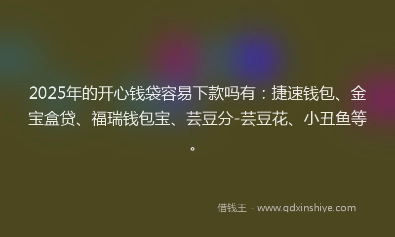 2025年的开心钱袋容易下款吗有：捷速钱包、金宝盒贷、福瑞钱包宝、芸豆分-芸豆花、小丑鱼等。